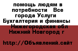 помощь людям в потребности - Все города Услуги » Бухгалтерия и финансы   . Нижегородская обл.,Нижний Новгород г.